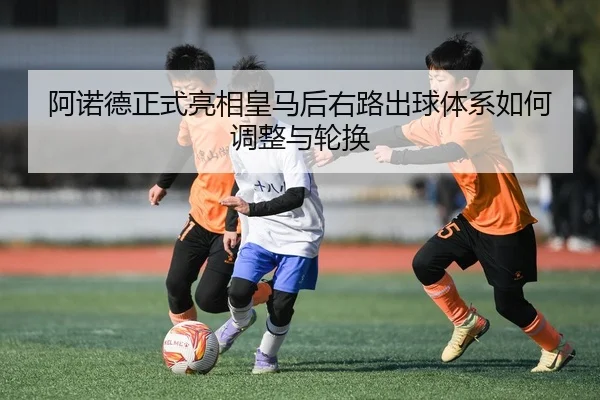 阿诺德正式亮相皇马后右路出球体系如何调整与轮换